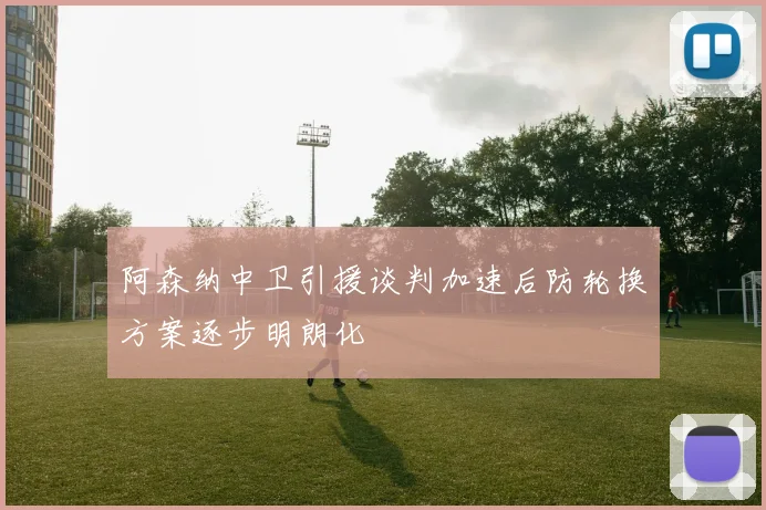 阿森纳中卫引援谈判加速后防轮换方案逐步明朗化